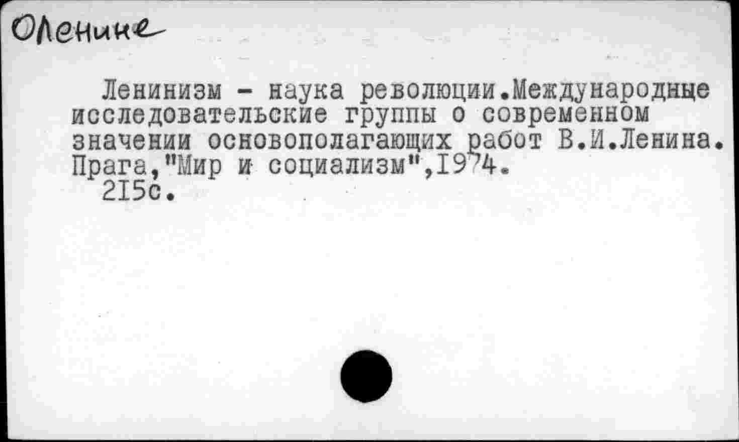 ﻿ОДении^
Ленинизм - наука революции.Международище исследовательские группы о современном значении основополагающих работ В.И.Ленина. Прага,’’Мир и социализм”,19ъ4.
215с.